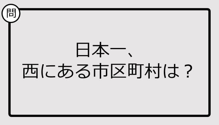 【日本一クイズ】日本一、西にある市区町村は？